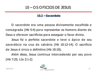 10 – O S O FICIOS DE JESUS
10.2 –Sacerdote
O sacerdote era uma pessoa divinamente escolhida e
consagrada (Hb 5:4) para representar os homens diante de
Deus e oferecer sacrificios para asseguar o favor divino.
Jesus foi o perfeito sacerdote e teve o ápice de seu
sacerdócio na cruz do calvário (Hb 10:12-14). O sacrificio
de Jesus é único e definitivo (Hb 10:10).
Além disso, Jesus continua intercedendo por seu povo
(Hb 7:25; 1Jo 2:1-2)
18/6/2013 72
 