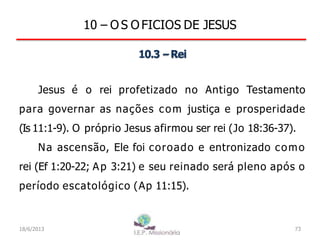 10 – O S O FICIOS DE JESUS
10.3 –Rei
Jesus é o rei profetizado no Antigo Testamento
para governar as nações com justiça e prosperidade
(Is 11:1-9). O próprio Jesus afirmou ser rei (Jo 18:36-37).
Na ascensão, Ele foi coroado e entronizado como
rei (Ef 1:20-22; Ap 3:21) e seu reinado será pleno após o
período escatológico (Ap 11:15).
18/6/2013 73
 