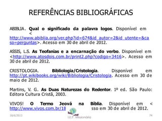 REFERÊNCIAS BIBLIOGRÁFICAS
ABIBLIA. Qual o significado da palavra logos. Disponível em
<
http://www.abiblia.org/ver.php?id=674&id_autor=2&id_utente=&ca
so=perguntas>. Acesso em 30 de abril de 2012.
ASSIS, L.S. As Teofanias e a encarnação do verbo. Disponível em
<http://www.atosdois.com.br/print2.php?codigo=3416>. Acesso em
30 de abril de 2012.
CRISTOLOGIA. Bibliologia/Cristologia. Disponível em
http://pt.wikibooks.org/wiki/Bibliologia/Cristologia. Acesso em 30 de
maio de 2012.
Martins, V. G. As Duas Naturezas do Redentor. 1º ed. São Paulo:
Editora Cultura Cristã, 2003.
VIVOS! O Termo Jeová na Bíblia. Disponível em <
http://www.vivos.com.br/184.htm>. Acesso em 30 de abril de 2012.
74
I.E.P Missionária
18/6/2013
 