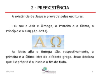 2 - PREEXISTÊNCIA
A existência de Jesus é provada pelas escrituras:
―Eu sou o Alfa e Ô mega, o Primeiro e o Último, o
Princípio e o Fim‖ (Ap 22:13).
As letras alfa e ômega são, respectivamente, a
primeira e a última letra do alfabeto grego. Jesus declara
que Ele próprio é o inicio e o fim de tudo.
18/6/2013 I.E.P Missionária 8
 
