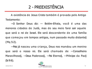 2 - PREEXISTÊNCIA
A existência de Jesus Cristo também é provada pelo Antigo
Testamento:
―O Senhor Deus diz: — Belém-Efrata, você é uma das
menores cidades de Judá, mas do seu meio farei sair aquele
que será o rei de Israel. Ele será descendente de uma família
que começou em tempos antigos, num passado muito distante‖
(Mq 5:2).
―Pois já nasceu uma criança, Deus nos mandou um menino
que será o nosso rei. Ele será chamado de ―Conselheiro
Maravilhoso‖, ―Deus Poderoso‖, ―Pai Eterno‖, ―Príncipe da Paz‖
(Is 9:6).
18/6/2013 I.E.P Missionária 9
 