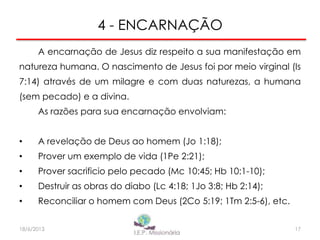 4 - ENCARNAÇÃO
A encarnação de Jesus diz respeito a sua manifestação em
natureza humana. O nascimento de Jesus foi por meio virginal (Is
7:14) através de um milagre e com duas naturezas, a humana
(sem pecado) e a divina.
As razões para sua encarnação envolviam:
• A revelação de Deus ao homem (Jo 1:18);
• Prover um exemplo de vida (1Pe 2:21);
• Prover sacrificio pelo pecado (Mc 10:45; Hb 10:1-10);
• Destruir as obras do diabo (Lc 4:18; 1Jo 3:8; Hb 2:14);
• Reconciliar o homem com Deus (2Co 5:19; 1Tm 2:5-6), etc.
17I.E.P Missionária18/6/2013
 