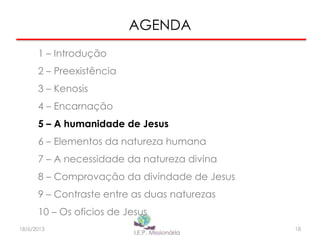 AGENDA
1 – Introdução
2 – Preexistência
3 – Kenosis
4 – Encarnação
5 – A humanidade de Jesus
6 – Elementos da natureza humana
7 – A necessidade da natureza divina
8 – Comprovação da divindade de Jesus
9 – Contraste entre as duas naturezas
10 – Os oficios de Jesus
1818/6/2013
 