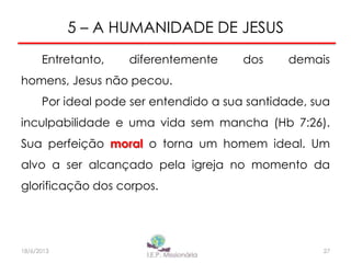 5 – A HUMANIDADE DE JESUS
Entretanto, diferentemente dos demais
homens, Jesus não pecou.
Por ideal pode ser entendido a sua santidade, sua
inculpabilidade e uma vida sem mancha (Hb 7:26).
Sua perfeição moral o torna um homem ideal. Um
alvo a ser alcançado pela igreja no momento da
glorificação dos corpos.
27I.E.P Missionária18/6/2013
 