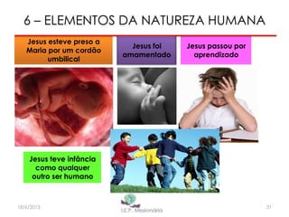 6 – ELEMENTOS DA NATUREZA HUMANA
Jesus esteve preso a
Maria por um cordão
umbilical
Jesus foi
amamentado
Jesus passou por
aprendizado
Jesus teve infância
como qualquer
outro ser humano
3118/6/2013
 