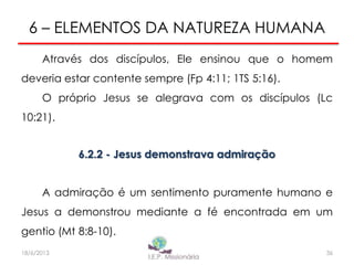 6 – ELEMENTOS DA NATUREZA HUMANA
Através dos discípulos, Ele ensinou que o homem
deveria estar contente sempre (Fp 4:11; 1TS 5:16).
O próprio Jesus se alegrava com os discípulos (Lc
10:21).
6.2.2 - Jesus demonstrava admiração
A admiração é um sentimento puramente humano e
Jesus a demonstrou mediante a fé encontrada em um
gentio (Mt 8:8-10).
36I.E.P Missionária18/6/2013
 