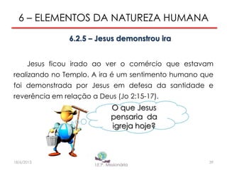 6 – ELEMENTOS DA NATUREZA HUMANA
6.2.5 – Jesus demonstrou ira
Jesus ficou irado ao ver o comércio que estavam
realizando no Templo. A ira é um sentimento humano que
foi demonstrada por Jesus em defesa da santidade e
reverência em relação a Deus (Jo 2:15-17).
O que Jesus
pensaria da
igreja hoje?
39I.E.P Missionária18/6/2013
 