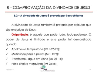 8 – COMPROVAÇÃO DA DIVINDADE DE JESUS
8.2 – A divindade de Jesus é provada por Seus atributos
A divindade de Jesus também é provada por atributos que
são exclusivos de Deus:
Onipotência: é aquele que pode tudo; todo-poderoso. O
poder de Jesus é ilimitado e esse poder foi demonstrado
quando:
 Acalmou a tempestade (Mt 8:26-27);
 Multiplicou pães e peixes (Mt 14:19);
 Transformou água em vinho (Jo 2:1-11);
 Fazia sinais e maravilhas (Mt 28:18).
4918/6/2013
 