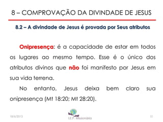 8 – COMPROVAÇÃO DA DIVINDADE DE JESUS
8.2 – A divindade de Jesus é provada por Seus atributos
Onipresença: é a capacidade de estar em todos
os lugares ao mesmo tempo. Esse é o único dos
atributos divinos que não foi manifesto por Jesus em
sua vida terrena.
No entanto, Jesus deixa bem claro sua
onipresença (Mt 18:20; Mt 28:20).
5118/6/2013
 