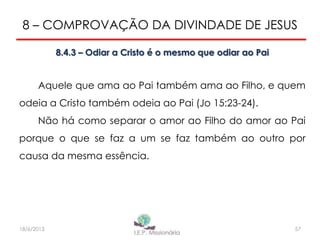 8 – COMPROVAÇÃO DA DIVINDADE DE JESUS
8.4.3 – Odiar a Cristo é o mesmo que odiar ao Pai
Aquele que ama ao Pai também ama ao Filho, e quem
odeia a Cristo também odeia ao Pai (Jo 15:23-24).
Não há como separar o amor ao Filho do amor ao Pai
porque o que se faz a um se faz também ao outro por
causa da mesma essência.
5718/6/2013
 