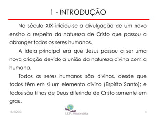 1 - INTRODUÇÃO
No século XIX iniciou-se a divulgação de um novo
ensino a respeito da natureza de Cristo que passou a
abranger todos os seres humanos.
A ideia principal era que Jesus passou a ser uma
nova criação devido a união da natureza divina com a
humana.
Todos os seres humanos são divinos, desde que
todos têm em si um elemento divino (Espírito Santo); e
todos são filhos de Deus diferindo de Cristo somente em
grau.
6I.E.P Missionária18/6/2013
 