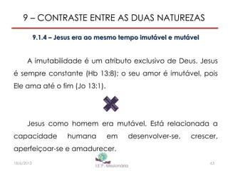 9 – CONTRASTE ENTRE AS DUAS NATUREZAS
9.1.4 – Jesus era ao mesmo tempo imutável e mutável
A imutabilidade é um atributo exclusivo de Deus. Jesus
é sempre constante (Hb 13:8); o seu amor é imutável, pois
Ele ama até o fim (Jo 13:1).
Jesus como homem era mutável. Está relacionada a
capacidade humana em desenvolver-se, crescer,
aperfeiçoar-se e amadurecer.
6318/6/2013
 