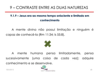 9 – CONTRASTE ENTRE AS DUAS NATUREZAS
9.1.9 – Jesus era ao mesmo tempo onisciente e limitado em
conhecimento
A mente divina não possui limitação e ninguém é
capaz de conhecê-la (Rm 11:34; Is 55:8).
A mente humana pensa limitadamente, pensa
sucessivamente (uma coisa de cada vez); adquire
conhecimento e se desenvolve.
6818/6/2013
 