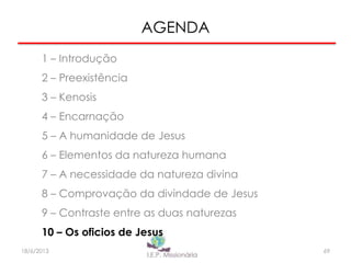 AGENDA
1 – Introdução
2 – Preexistência
3 – Kenosis
4 – Encarnação
5 – A humanidade de Jesus
6 – Elementos da natureza humana
7 – A necessidade da natureza divina
8 – Comprovação da divindade de Jesus
9 – Contraste entre as duas naturezas
10 – Os oficios de Jesus
6918/6/2013
 