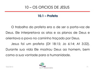 10 – OS OFICIOS DE JESUS
10.1 – Profeta
O trabalho do profeta era o de ser o porta-voz de
Deus. Ele interpretava os atos e os planos de Deus e
orientava o povo no caminho traçado por Deus.
Jesus foi um profeta (Dt 18:15; Jo 6:14; At 3:22).
Durante sua vida Ele mostrou Deus ao homem, bem
como a sua vontade para a humanidade.
7118/6/2013
 