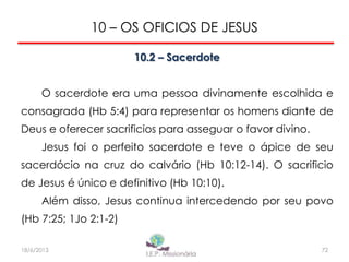 10 – OS OFICIOS DE JESUS
10.2 – Sacerdote
O sacerdote era uma pessoa divinamente escolhida e
consagrada (Hb 5:4) para representar os homens diante de
Deus e oferecer sacrificios para asseguar o favor divino.
Jesus foi o perfeito sacerdote e teve o ápice de seu
sacerdócio na cruz do calvário (Hb 10:12-14). O sacrificio
de Jesus é único e definitivo (Hb 10:10).
Além disso, Jesus continua intercedendo por seu povo
(Hb 7:25; 1Jo 2:1-2)
7218/6/2013
 