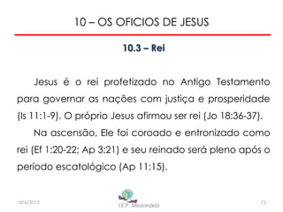 10 – OS OFICIOS DE JESUS
10.3 – Rei
Jesus é o rei profetizado no Antigo Testamento
para governar as nações com justiça e prosperidade
(Is 11:1-9). O próprio Jesus afirmou ser rei (Jo 18:36-37).
Na ascensão, Ele foi coroado e entronizado como
rei (Ef 1:20-22; Ap 3:21) e seu reinado será pleno após o
período escatológico (Ap 11:15).
7318/6/2013
 