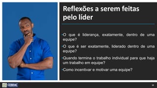 Reflexões a serem feitas
pelo líder
•O que é liderança, exatamente, dentro de uma
equipe?
•O que é ser exatamente, liderado dentro de uma
equipe?
•Quando termina o trabalho individual para que haja
um trabalho em equipe?
•Como incentivar e motivar uma equipe?
10
 