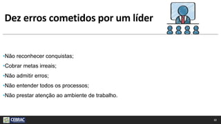 Dez erros cometidos por um líder
•Não reconhecer conquistas;
•Cobrar metas irreais;
•Não admitir erros;
•Não entender todos os processos;
•Não prestar atenção ao ambiente de trabalho.
12
 