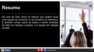 Resumo
Na aula de hoje vimos os fatores que podem levar
uma equipe ao sucesso ou ao fracasso na liderança.
E também vimos, quais as ações a serem tomadas
do líder em relação a equipe, e a equipe em relação
ao líder.
@professorcbs 14
 