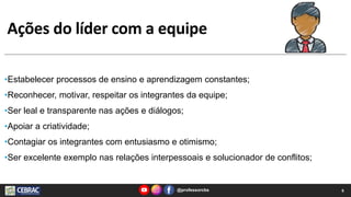 Ações do líder com a equipe
@professorcbs 6
•Estabelecer processos de ensino e aprendizagem constantes;
•Reconhecer, motivar, respeitar os integrantes da equipe;
•Ser leal e transparente nas ações e diálogos;
•Apoiar a criatividade;
•Contagiar os integrantes com entusiasmo e otimismo;
•Ser excelente exemplo nas relações interpessoais e solucionador de conflitos;
 