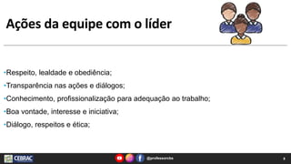 Ações da equipe com o líder
@professorcbs 8
•Respeito, lealdade e obediência;
•Transparência nas ações e diálogos;
•Conhecimento, profissionalização para adequação ao trabalho;
•Boa vontade, interesse e iniciativa;
•Diálogo, respeitos e ética;
 