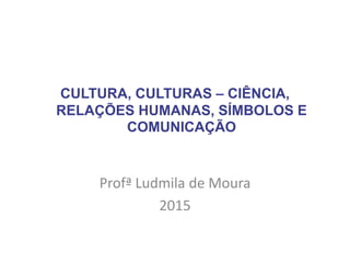 CULTURA, CULTURAS – CIÊNCIA,
RELAÇÕES HUMANAS, SÍMBOLOS E
COMUNICAÇÃO
Profª Ludmila de Moura
2015
 