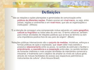 Definições “ São as relações e ações planejadas e gerenciadas de comunicação entre  públicos de diferentes nações . Podem ocorrer em  nível macro , ou seja, entre países, regiões e continentes e em  nível micro , que são as organizações e instituições”. (Wilcox) “ É a intenção de conseguir uma compreensão mútua salvando um  vazio geográfico, cultural ou lingüístico  ou todos eles de uma vez. O termo utiliza-se, também para indicar atividades de relações públicas que se leva ao término ou tem uma importância positiva fora do seu país de origem”. (Black) “ Relações públicas internacionais são o  conjunto de medidas , iniciativas, esforços e formas práticas de ação e expressão, que  visam  obter mais estreito e produtivo  relacionamento  entre os povos, no sentido de estimular e facilitar o  entendimento, a coexistência e a cooperação  entre eles; no sentido também de fomentar melhores e mais amplas atividades de intercâmbio comercial e industrial; e finalmente com o objetivo de ampliar os níveis de cultura geral, através de mútuas facilidades de acesso aos respectivos patrimônios e instrumentos de cultura”. (Avio Arouca Brasil) 