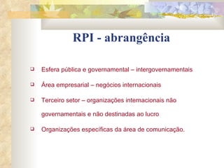 RPI - abrangência Esfera pública e governamental – intergovernamentais Área empresarial – negócios internacionais Terceiro setor – organizações internacionais não governamentais e não destinadas ao lucro Organizações específicas da área de comunicação.  
