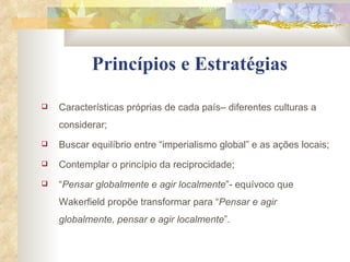 Princípios e Estratégias Características próprias de cada país– diferentes culturas a considerar; Buscar equilíbrio entre “imperialismo global” e as ações locais; Contemplar o princípio da reciprocidade; “ Pensar globalmente e agir localmente ”- equívoco que Wakerfield propõe transformar para “ Pensar e agir globalmente, pensar e agir localmente ”. 