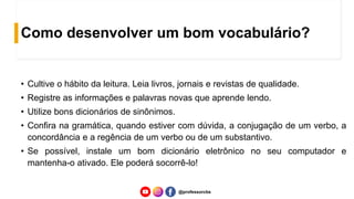 Como desenvolver um bom vocabulário?
• Cultive o hábito da leitura. Leia livros, jornais e revistas de qualidade.
• Registre as informações e palavras novas que aprende lendo.
• Utilize bons dicionários de sinônimos.
• Confira na gramática, quando estiver com dúvida, a conjugação de um verbo, a
concordância e a regência de um verbo ou de um substantivo.
• Se possível, instale um bom dicionário eletrônico no seu computador e
mantenha-o ativado. Ele poderá socorrê-lo!
@professorcbs
 