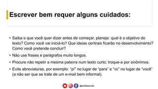 Escrever bem requer alguns cuidados:
• Saiba o que você quer dizer antes de começar, planeje: qual é o objetivo do
texto? Como você vai iniciá-lo? Que ideias centrais ficarão no desenvolvimento?
Como você pretende concluir?
• Não use frases e parágrafos muito longos.
• Procure não repetir a mesma palavra num texto curto; troque-a por sinônimos.
• Evite abreviaturas, por exemplo: “p/” no lugar de “para” e “vc” no lugar de “você”
(a não ser que se trate de um e-mail bem informal).
@professorcbs
 