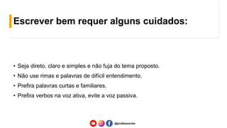 Escrever bem requer alguns cuidados:
• Seja direto, claro e simples e não fuja do tema proposto.
• Não use rimas e palavras de difícil entendimento.
• Prefira palavras curtas e familiares.
• Prefira verbos na voz ativa, evite a voz passiva.
@professorcbs
 