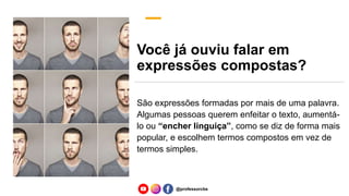 Você já ouviu falar em
expressões compostas?
São expressões formadas por mais de uma palavra.
Algumas pessoas querem enfeitar o texto, aumentá-
lo ou “encher linguiça”, como se diz de forma mais
popular, e escolhem termos compostos em vez de
termos simples.
@professorcbs
 