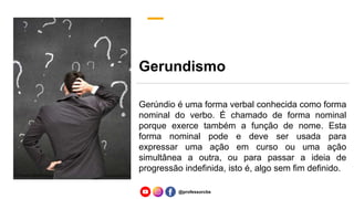 Gerundismo
Gerúndio é uma forma verbal conhecida como forma
nominal do verbo. É chamado de forma nominal
porque exerce também a função de nome. Esta
forma nominal pode e deve ser usada para
expressar uma ação em curso ou uma ação
simultânea a outra, ou para passar a ideia de
progressão indefinida, isto é, algo sem fim definido.
@professorcbs
 