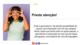 Preste atenção!
Evite o gerundismo. Há grande possibilidade de
causar uma impressão ruim em seu receptor.
Afinal, ainda que tenha caído no gosto popular, o
gerundismo é associado ao mau uso da língua
portuguesa, uma espécie de vício de linguagem.
@professorcbs
 