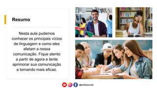 Resumo
Nesta aula pudemos
conhecer os principais vícios
de linguagem e como eles
afetam a nossa
comunicação. Fique atento
a partir de agora e tente
aprimorar sua comunicação
a tornando mais eficaz.
@professorcbs
 