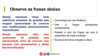Observe as frases abaixo
Almejo expressar meus mais
autênticos protestos de gratidão pela
singular oportunidade de convívio
com multifacetados posicionamentos
interculturais!
Desejo expressar todo meu
sentimento de gratidão pela
oportunidade única de convívio com
pessoas com pensamentos e ideias
tão diversificadas!
• Comunique-se com fluência.
• Use a língua portuguesa
corretamente.
• Adapte o uso da língua ao que é
específico de cada contexto.
• Escreva de forma simples e clara.
@professorcbs
 