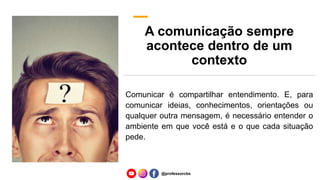 A comunicação sempre
acontece dentro de um
contexto
Comunicar é compartilhar entendimento. E, para
comunicar ideias, conhecimentos, orientações ou
qualquer outra mensagem, é necessário entender o
ambiente em que você está e o que cada situação
pede.
@professorcbs
 