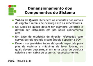 Dimensionamento dos
Componentes do Sistema
Tubos de Queda:Recebem os efluentes dos ramais
de esgoto e ramais de descarga até os subcoletores.
Os tubos de queda devem ter diâmetro uniforme e
devem ser instalados em um único alinhamento
reto.
Em caso de mudança de direção: efetuadas com
curvas de raio grande e com ângulo superior a 90º.
Devem ser previstos tubos de queda especiais para
pias de cozinha e máquinas de lavar louças, os
quais devem descarregar em uma caixa de gordura
coletiva e em caixa de espuma, respectivamente.
 