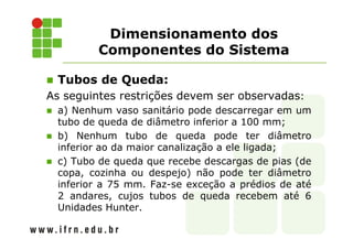 Dimensionamento dos
Componentes do Sistema
Tubos de Queda:
As seguintes restrições devem ser observadas:
a) Nenhum vaso sanitário pode descarregar em um
tubo de queda de diâmetro inferior a 100 mm;
b) Nenhum tubo de queda pode ter diâmetro
inferior ao da maior canalização a ele ligada;
c) Tubo de queda que recebe descargas de pias (de
copa, cozinha ou despejo) não pode ter diâmetro
inferior a 75 mm. Faz-se exceção a prédios de até
2 andares, cujos tubos de queda recebem até 6
Unidades Hunter.
 