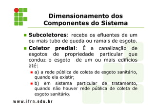 Dimensionamento dos
Componentes do Sistema
Subcoletores: recebe os efluentes de um
ou mais tubo de queda ou ramais de esgoto.
Coletor predial: É a canalização de
esgotos de propriedade particular que
conduz o esgoto de um ou mais edifícios
até:
a) a rede pública de coleta de esgoto sanitário,
quando ela existir;
b) em sistema particular de tratamento,
quando não houver rede pública de coleta de
esgoto sanitário.
 