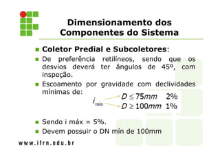 Dimensionamento dos
Componentes do Sistema
Coletor Predial e Subcoletores:
De preferência retilíneos, sendo que os
desvios deverá ter ângulos de 45º, com
inspeção.
Escoamento por gravidade com declividades
mínimas de:
Sendo i máx = 5%.
Devem possuir o DN mín de 100mm
 