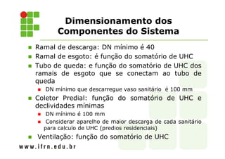 Ramal de descarga: DN mínimo é 40
Ramal de esgoto: é função do somatório de UHC
Tubo de queda: e função do somatório de UHC dos
ramais de esgoto que se conectam ao tubo de
queda
DN mínimo que descarregue vaso sanitário é 100 mm
Coletor Predial: função do somatório de UHC e
declividades mínimas
DN mínimo é 100 mm
Considerar aparelho de maior descarga de cada sanitário
para calculo de UHC (predios residenciais)
Ventilação: função do somatório de UHC
Dimensionamento dos
Componentes do Sistema
 