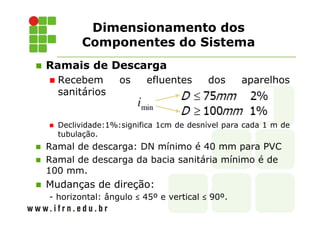 Dimensionamento dos
Componentes do Sistema
Ramais de Descarga
Recebem os efluentes dos aparelhos
sanitários
Declividade:1%:significa 1cm de desnível para cada 1 m de
tubulação.
Ramal de descarga: DN mínimo é 40 mm para PVC
Ramal de descarga da bacia sanitária mínimo é de
100 mm.
Mudanças de direção:
- horizontal: ângulo ≤ 45º e vertical ≤ 90º.
 