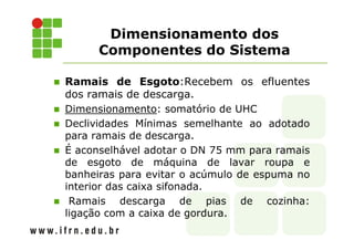 Dimensionamento dos
Componentes do Sistema
Ramais de Esgoto:Recebem os efluentes
dos ramais de descarga.
Dimensionamento: somatório de UHC
Declividades Mínimas semelhante ao adotado
para ramais de descarga.
É aconselhável adotar o DN 75 mm para ramais
de esgoto de máquina de lavar roupa e
banheiras para evitar o acúmulo de espuma no
interior das caixa sifonada.
Ramais descarga de pias de cozinha:
ligação com a caixa de gordura.
 