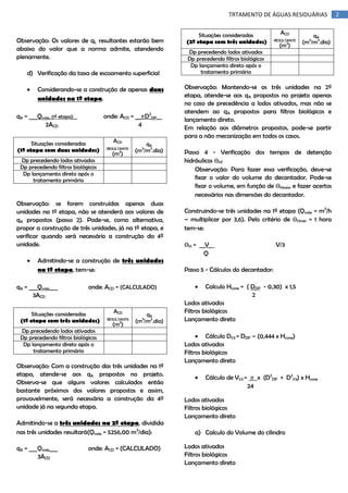 TRTAMENTO DE ÁGUAS RESIDUÁRIAS

Observação: Os valores de qL resultantes estarão bem
abaixo do valor que a norma admite, atendendo
plenamente.
d) Verificação da taxa de escoamento superficial


Considerando-se a construção de apenas duas
unidades na 1º etapa.
onde: ACD = __ D2DP__
4

qA = ___Qmáx_(1º etapa)__
2ACD
Situações consideradas
(1º etapa com duas unidades)

ACD
RESULTANTE
2

(m )

qA
(m3/m2.dia)

Dp precedendo lodos ativados
Dp precedendo filtros biológicos
Dp lançamento direto após o
tratamento primário

Observação: se forem construídas apenas duas
unidades na 1º etapa, não se atenderá aos valores de
qA propostos (passo 2). Pode-se, como alternativa,
propor a construção de três unidades, já na 1º etapa, e
verificar quando será necessário a construção da 4º
unidade.


Admitindo-se a construção de três unidades
na 1º etapa, tem-se:

qA = ___Qmáx___
3ACD

onde: ACD = (CALCULADO)

Situações consideradas
(1º etapa com três unidades)

ACD
RESULTANTE
2

(m )

qA
(m3/m2.dia)

Dp precedendo lodos ativados
Dp precedendo filtros biológicos
Dp lançamento direto após o
tratamento primário

Observação: Com a construção das três unidades na 1º
etapa, atende-se aos qA propostos no projeto.
Observa-se que alguns valores calculados então
bastante próximos dos valores propostos e assim,
provavelmente, será necessária a construção da 4º
unidade já na segunda etapa.
Admitindo-se a três unidades na 2º etapa, dividida
nas três unidades resultará(Qmáx = 5256,00 m3/dia):
qA = ___Qmáx___
3ACD

onde: ACD = (CALCULADO)

Situações consideradas
(2º etapa com três unidades)

ACD
RESULTANTE
2

(m )

qA
(m3/m2.dia)

Dp precedendo lodos ativados
Dp precedendo filtros biológicos
Dp lançamento direto após o
tratamento primário

Observação: Mantendo-se as três unidades na 2º
etapa, atende-se aos qA propostos no projeto apenas
no caso de precedência a lodos ativados, mas não se
atendem ao qA propostos para filtros biológicos e
lançamento direto.
Em relação aos diâmetros propostos, pode-se partir
para a não mecanização em todos os casos.
Passo 4 - Verificação dos tempos de detenção
hidráulicos ѲH:
Observação: Para fazer essa verificação, deve-se
fixar o valor do volume do decantador. Pode-se
fixar o volume, em função de ѲHmin, e fazer acertos
necessários nas dimensões do decantador.
Construindo-se três unidades na 1º etapa (Qmáx = m3/h
– multiplicar por 3,6). Pelo critério de ѲHmín = 1 hora
tem-se:
ѲH = __V_
Q

V/3

Passo 5 - Cálculos do decantador:


Calculo Hcone = ( DDP - 0,30) x 1,5
2
Lodos ativados
Filtros biológicos
Lançamento direto
 Cálculo D1/3 = DDP – (0,444 x Hcone)
Lodos ativados
Filtros biológicos
Lançamento direto


x (D2DP + D21/3) x Hcone

Cálculo de V1/3 =
24

Lodos ativados
Filtros biológicos
Lançamento direto
a) Calculo do Volume do cilindro
Lodos ativados
Filtros biológicos
Lançamento direto

2

 
