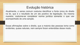Evolução histórica
Atualmente, o senso comum costuma identificar a fonte única do direito
na lei, que é o resultado de um ato positivo de legislação. Da mesma
maneira, costuma-se considerar norma jurídica somente o que vier
acompanhado de uma sanção.
Essas afirmações sobre o direito, que a maioria das pessoas toma como
evidentes, quase naturais, nem sempre foram entendidas desse modo.
 