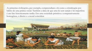 As primeiras civilizações, por exemplo, compreendiam a lei como a cristalização por
hábito de uma prática social. Também a ideia de que uma lei sem sanção é lei imperfeita
é um fato historicamente tardio. Em uma sociedade primitiva e comparativamente
homogênea, o direito e a moral coincidem
 