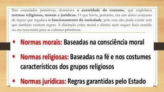 Nas sociedades primitivas, dominava a autoridade do costume, que englobava
normas religiosas, morais e jurídicas. O que havia, portanto, era um único conjunto
de regras que regulava o funcionamento da sociedade, pois esta não pode existir sem
que também existam regras. A distinção entre moral e direito nem sequer fazia sentido
ou era necessária para as culturas primitivas.
 